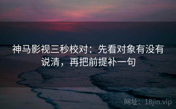 神马影视三秒校对：先看对象有没有说清，再把前提补一句