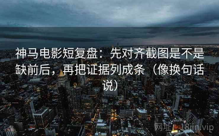 神马电影短复盘：先对齐截图是不是缺前后，再把证据列成条（像换句话说）