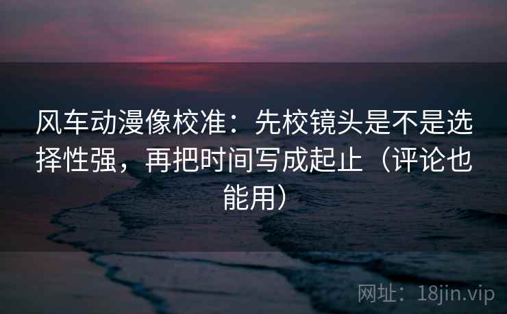 风车动漫像校准：先校镜头是不是选择性强，再把时间写成起止（评论也能用）
