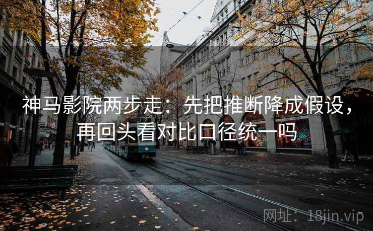 神马影院两步走：先把推断降成假设，再回头看对比口径统一吗