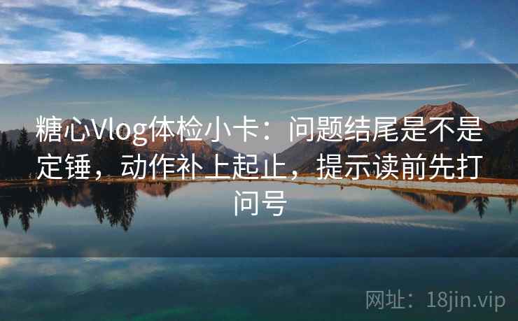 糖心Vlog体检小卡：问题结尾是不是定锤，动作补上起止，提示读前先打问号