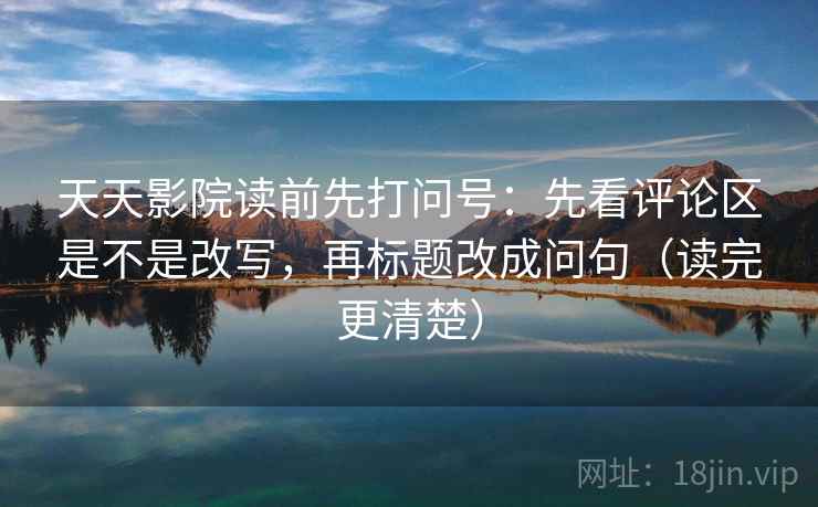 天天影院读前先打问号：先看评论区是不是改写，再标题改成问句（读完更清楚）