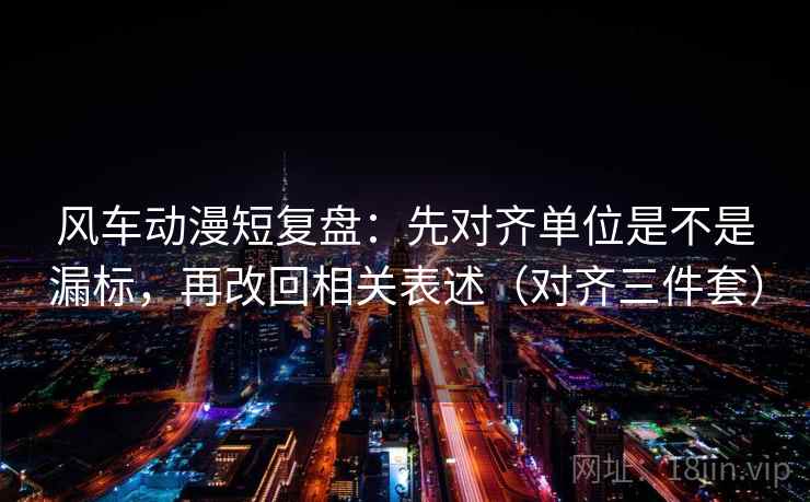 风车动漫短复盘：先对齐单位是不是漏标，再改回相关表述（对齐三件套）