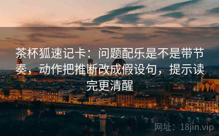 茶杯狐速记卡：问题配乐是不是带节奏，动作把推断改成假设句，提示读完更清醒