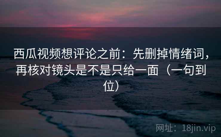 西瓜视频想评论之前：先删掉情绪词，再核对镜头是不是只给一面（一句到位）