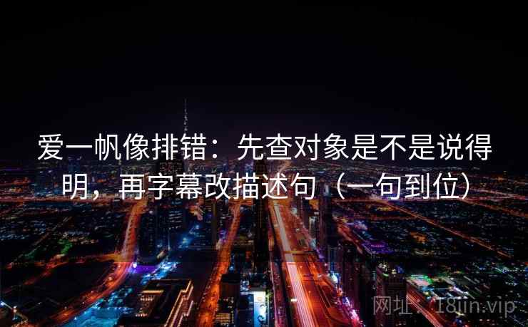 爱一帆像排错：先查对象是不是说得明，再字幕改描述句（一句到位）