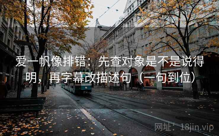 爱一帆像排错：先查对象是不是说得明，再字幕改描述句（一句到位）