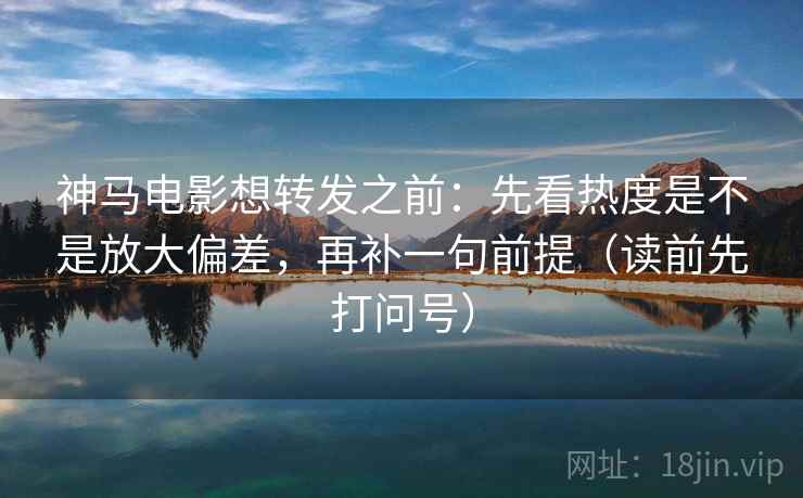神马电影想转发之前：先看热度是不是放大偏差，再补一句前提（读前先打问号）