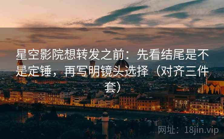 星空影院想转发之前：先看结尾是不是定锤，再写明镜头选择（对齐三件套）