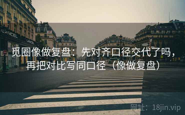 觅圈像做复盘：先对齐口径交代了吗，再把对比写同口径（像做复盘）