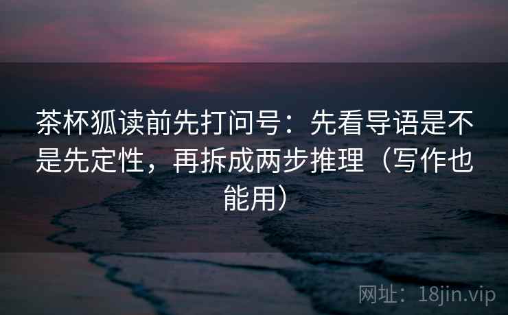 茶杯狐读前先打问号:先看导语是不是先定性,再拆成两步推理(写作也能用) 茶杯狐读前先打问号:先看导语是不是先定性,再拆成两步推理(写作也能用)