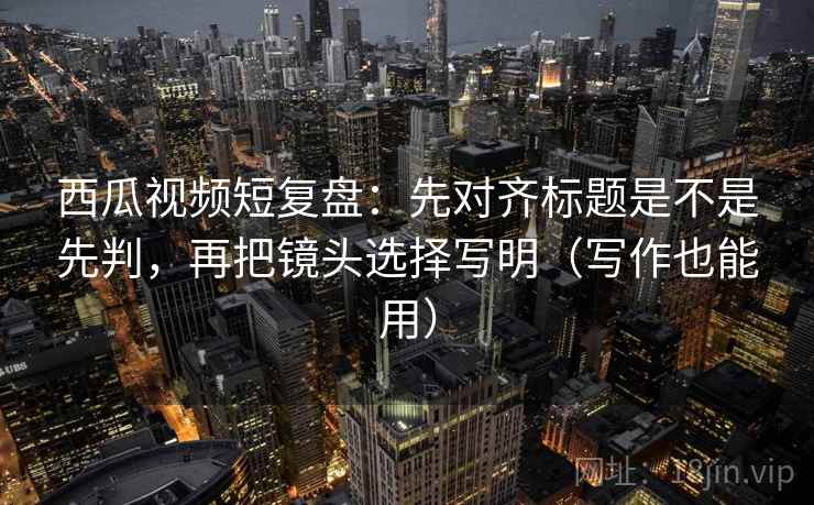 西瓜视频短复盘：先对齐标题是不是先判，再把镜头选择写明（写作也能用）
