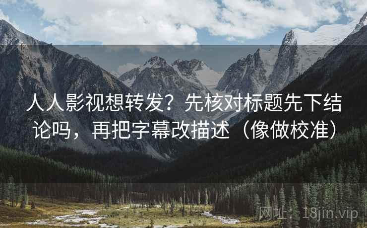 人人影视想转发？先核对标题先下结论吗，再把字幕改描述（像做校准）