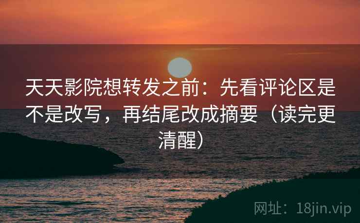 天天影院想转发之前：先看评论区是不是改写，再结尾改成摘要（读完更清醒）